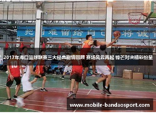 2017年海口篮球联赛三大经典剧情回顾 赛场风云再起 锋芒对决精彩纷呈