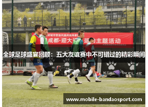 全球足球盛宴回顾：五大友谊赛中不可错过的精彩瞬间