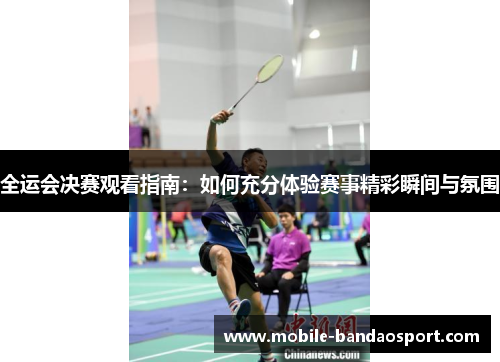 全运会决赛观看指南：如何充分体验赛事精彩瞬间与氛围
