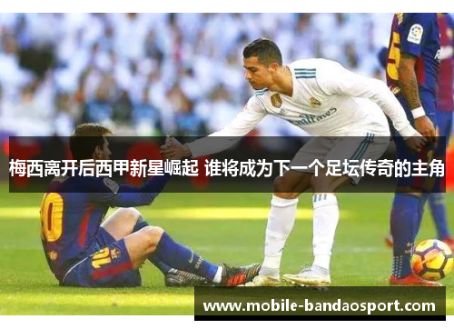 梅西离开后西甲新星崛起 谁将成为下一个足坛传奇的主角