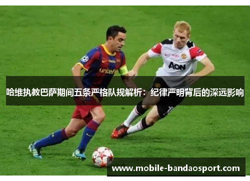 哈维执教巴萨期间五条严格队规解析：纪律严明背后的深远影响