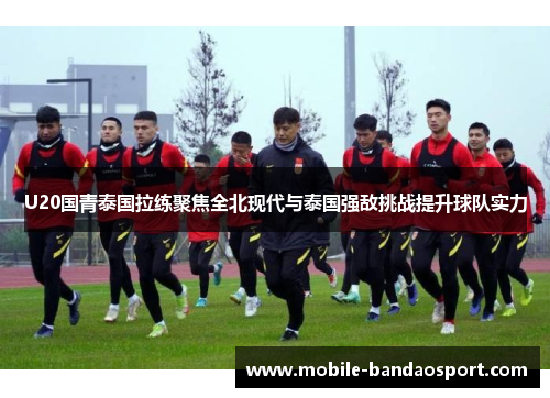 U20国青泰国拉练聚焦全北现代与泰国强敌挑战提升球队实力