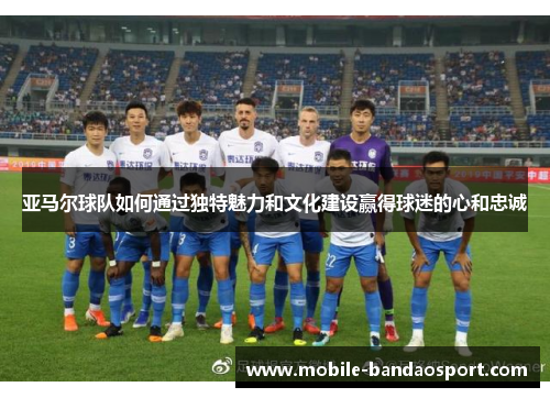 亚马尔球队如何通过独特魅力和文化建设赢得球迷的心和忠诚