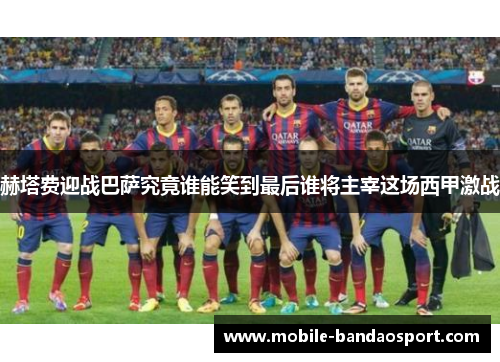 赫塔费迎战巴萨究竟谁能笑到最后谁将主宰这场西甲激战