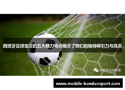 西班牙足球宝贝的五大魅力特点揭示了她们的独特吸引力与风采
