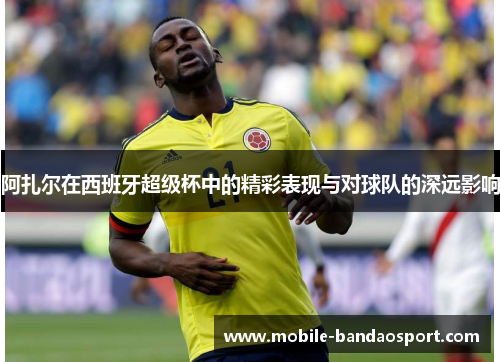 阿扎尔在西班牙超级杯中的精彩表现与对球队的深远影响