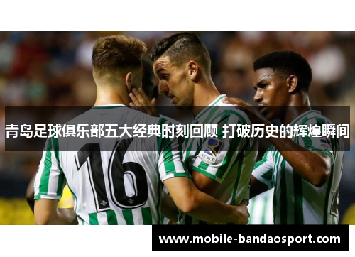 青岛足球俱乐部五大经典时刻回顾 打破历史的辉煌瞬间