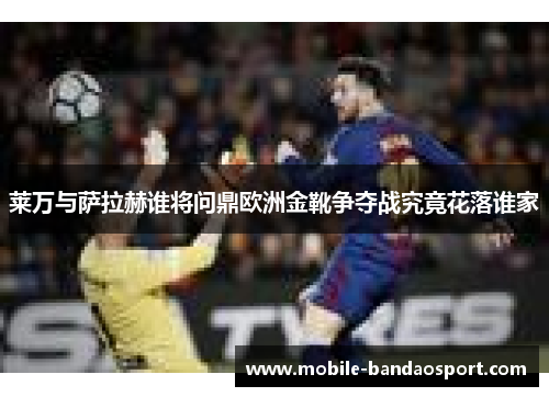 莱万与萨拉赫谁将问鼎欧洲金靴争夺战究竟花落谁家
