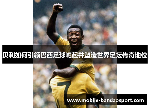 贝利如何引领巴西足球崛起并塑造世界足坛传奇地位