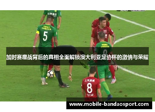 加时赛鏖战背后的真相全面解锁澳大利亚足协杯的激情与荣耀