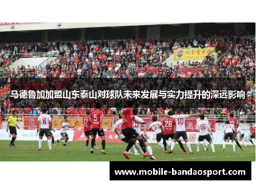 马德鲁加加盟山东泰山对球队未来发展与实力提升的深远影响